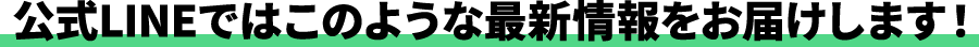 公式LINEではこのような最新情報をお届けします！