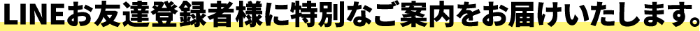 LINEお友達登録者様に特別なご案内をお届けいたします
